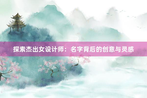 探索杰出女设计师：名字背后的创意与灵感