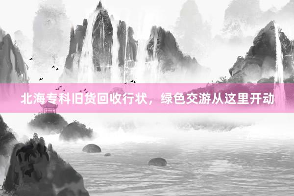 北海专科旧货回收行状，绿色交游从这里开动